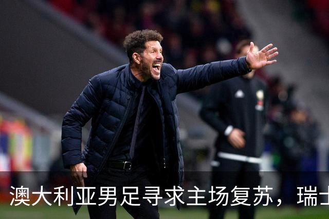 澳大利亚男足寻求主场复苏，瑞士男足客场表现强劲！